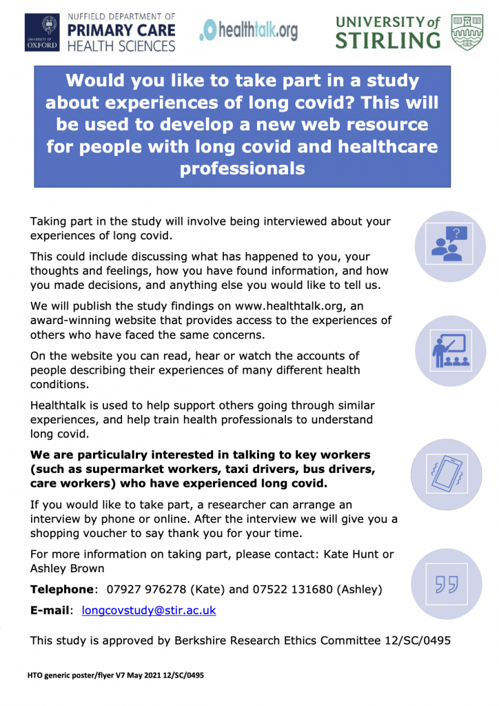 Would you like to take part in a study about experiences of long covid? This will be used to develop a new web resource for people with long covid and healthcare professionals.
Taking part in the study will involve being interviewed about your experiences of long covid.
This could include discussing what has happened to you, your thoughts and feelings, how you have found information, and how you made decisions, and anything else you would like to tell us.   
We will publish the study findings on www.healthtalk.org, an award-winning website that provides access to the experiences of others who have faced the same concerns. 
On the website you can read, hear or watch the accounts of people describing their experiences of many different health conditions. 
Healthtalk is used to help support others going through similar experiences, and help train health professionals to understand long covid.
We are particularly interested in talking to key workers (such as supermarket workers, taxi drivers, bus drivers, care workers) who have experienced long covid. 
If you would like to take part, a researcher can arrange an interview by phone or online. After the interview we will give you a shopping voucher to say thank you for your time.
For more information on taking part, please contact: Kate Hunt or Ashley Brown 
Telephone:  07927 976278 (Kate) and 07522 131680 (Ashley)
E-mail:  longcovstudy@stir.ac.uk
Study 
This study is approved by Berkshire Research Ethics Committee 12/SC/0495     